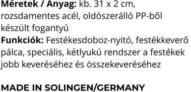 Méretek / Anyag: kb. 31 x 2 cm,  rozsdamentes acél, oldószerálló PP-ből  készült fogantyú Funkciók: Festékesdoboz-nyitó, festékkeverő  pálca, speciális, kétlyukú rendszer a festékek  jobb keveréséhez és összekeveréséhez  MADE IN SOLINGEN/GERMANY