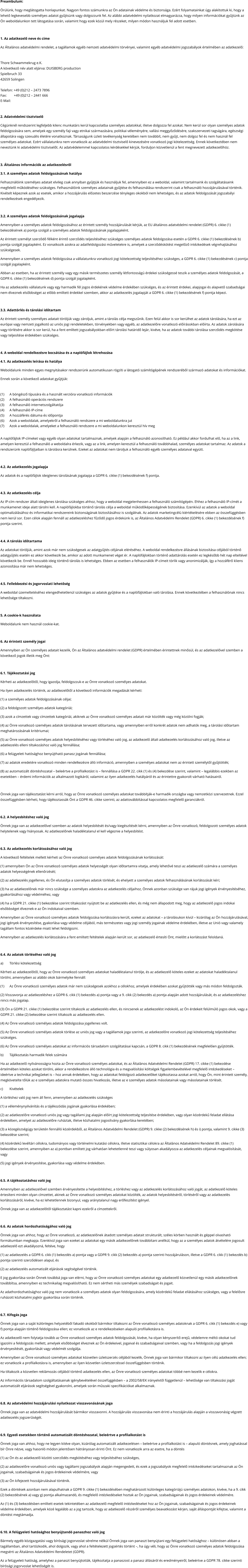 Preambulum: Örülünk, hogy meglátogatta honlapunkat. Nagyon fontos számunkra az Ön adatainak védelme és biztonsága. Ezért folyamatainkat úgy alakítottuk ki, hogy a lehető legkevesebb személyes adatot gyűjtsünk vagy dolgozzunk fel. Az alábbi adatvédelmi nyilatkozat elmagyarázza, hogy milyen információkat gyűjtünk az Ön weboldalunkon tett látogatása során, valamint hogy ezek közül mely részeket, milyen módon használjuk fel adott esetben.  1. Az adatkezelő neve és címe Az Általános adatvédelmi rendelet, a tagállamok egyéb nemzeti adatvédelmi törvényei, valamint egyéb adatvédelmi jogszabályok értelmében az adatkezelő:  Thore Schwammekrug e.K. A következő név alatt eljárva: DUISBERG production Spielbruch 33 42659 Solingen  Telefon: +49 (0)212 – 2473 7896 Fax: 	     +49 (0)212 – 2441 666 E-Mail:  2. Adatvédelmi tisztviselő Cégünknél rendszerint legfeljebb kilenc munkatárs kerül kapcsolatba személyes adatokkal, illetve dolgozza fel azokat. Nem kerül sor olyan személyes adatok feldolgozására sem, amelyek egy személy faji vagy etnikai származására, politikai véleményére, vallási meggyőződésére, szakszervezeti tagságára, egészségi állapotára vagy szexuális életére vonatkoznak. Társaságunk üzleti tevékenység keretében nem továbbít, nem gyűjt, nem dolgoz fel és nem használ fel személyes adatokat. Ezért vállalatunkra nem vonatkozik az adatvédelmi tisztviselő kinevezésére vonatkozó jogi kötelezettség. Ennek következtében nem neveztünk ki adatvédelmi tisztviselőt. Az adatvédelemmel kapcsolatos kérdésekkel kérjük, forduljon közvetlenül a fent megnevezett adatkezelőhöz.  3. Általános információk az adatkezelésről 3.1. A személyes adatok feldolgozásának hatálya Felhasználóink személyes adatait elvileg csak annyiban gyűjtjük és használjuk fel, amennyiben ez a weboldal, valamint tartalmaink és szolgáltatásaink megfelelő működéséhez szükséges. Felhasználóink személyes adatainak gyűjtése és felhasználása rendszerint csak a felhasználó hozzájárulásával történik. Kivételt képeznek azok az esetek, amikor a hozzájárulás előzetes beszerzése tényleges okokból nem lehetséges, és az adatok feldolgozását jogszabályi rendelkezések engedélyezik.  3.2. A személyes adatok feldolgozásának jogalapja Amennyiben a személyes adatok feldolgozásához az érintett személy hozzájárulását kérjük, az EU általános adatvédelmi rendelet (GDPR) 6. cikke (1) bekezdésének a) pontja szolgál a személyes adatok feldolgozásának jogalapjaként. Az érintett személyt szerződő félként érintő szerződés teljesítéséhez szükséges személyes adatok feldolgozása esetén a GDPR 6. cikke (1) bekezdésének b) pontja szolgál jogalapként. Ez vonatkozik azokra az adatfeldolgozási műveletekre is, amelyek a szerződéskötést megelőző intézkedések végrehajtásához szükségesek. Amennyiben a személyes adatok feldolgozása a vállalatunkra vonatkozó jogi kötelezettség teljesítéséhez szükséges, a GDPR 6. cikke (1) bekezdésének c) pontja szolgál jogalapként. Abban az esetben, ha az érintett személy vagy egy másik természetes személy létfontosságú érdekei szükségessé teszik a személyes adatok feldolgozását, a GDPR 6. cikke (1) bekezdésének d) pontja szolgál jogalapként. Ha az adatkezelés vállalatunk vagy egy harmadik fél jogos érdekének védelme érdekében szükséges, és az érintett érdekei, alapjogai és alapvető szabadságai nem élveznek elsőbbséget az előbb említett érdekkel szemben, akkor az adatkezelés jogalapját a GDPR 6. cikke (1) bekezdésének f) pontja képezi.  3.3. Adattörlés és tárolási időtartam Az érintett személy személyes adatait töröljük vagy zároljuk, amint a tárolás célja megszűnik. Ezen felül akkor is sor kerülhet az adatok tárolására, ha ezt az európai vagy nemzeti jogalkotó az uniós jogi rendeletekben, törvényekben vagy egyéb, az adatkezelőre vonatkozó előírásokban előírta. Az adatok zárolására vagy törlésére akkor is sor kerül, ha a fent említett jogszabályokban előírt tárolási határidő lejár, kivéve, ha az adatok további tárolása szerződés megkötése vagy teljesítése érdekében szükséges.  4. A weboldal rendelkezésre bocsátása és a naplófájlok létrehozása 4.1. Az adatkezelés leírása és hatálya Weboldalunk minden egyes megnyitásakor rendszerünk automatikusan rögzíti a látogató számítógépének rendszeréből származó adatokat és információkat. Ennek során a következő adatokat gyűjtjük:  (1) 	A böngésző típusára és a használt verzióra vonatkozó információk (2) 	A felhasználó operációs rendszere (3) 	A felhasználó internetszolgáltatója (4) 	A felhasználó IP-címe (5) 	A hozzáférés dátuma és időpontja (6) 	Azok a weboldalak, amelyekről a felhasználó rendszere a mi weboldalunkra jut (7) 	Azok a weboldalak, amelyeket a felhasználó rendszere a mi weboldalunkon keresztül hív meg  A naplófájlok IP-címeket vagy egyéb olyan adatokat tartalmaznak, amelyek alapján a felhasználó azonosítható. Ez például akkor fordulhat elő, ha az a link, amelyen keresztül a felhasználó a weboldalra érkezik, vagy az a link, amelyen keresztül a felhasználó továbbhalad, személyes adatokat tartalmaz. Az adatok a rendszerünk naplófájljaiban is tárolásra kerülnek. Ezeket az adatokat nem tároljuk a felhasználó egyéb személyes adataival együtt.  4.2. Az adatkezelés jogalapja Az adatok és a naplófájlok ideiglenes tárolásának jogalapja a GDPR 6. cikke (1) bekezdésének f) pontja.  4.3. Az adatkezelés célja Az IP-cím rendszer általi ideiglenes tárolása szükséges ahhoz, hogy a weboldal megjelenhessen a felhasználó számítógépén. Ehhez a felhasználó IP-címét a munkamenet ideje alatt tárolni kell. A naplófájlokba történő tárolás célja a weboldal működőképességének biztosítása. Ezenkívül az adatok a weboldal optimalizálásához és informatikai rendszereink biztonságának biztosításához is szolgálnak. Az adatok marketingcélú kiértékelésére ebben az összefüggésben nem kerül sor. Ezen célok alapján fennáll az adatkezeléshez fűződő jogos érdekünk is, az Általános Adatvédelmi Rendelet (GDPR) 6. cikke (1) bekezdésének f) pontja szerint.  4.4. A tárolás időtartama Az adatokat töröljük, amint azok már nem szükségesek az adatgyűjtés céljának eléréséhez. A weboldal rendelkezésre állásának biztosítása céljából történő adatgyűjtés esetén ez akkor következik be, amikor az adott munkamenet véget ér. A naplófájlokban történő adattárolás esetén ez legkésőbb hét nap elteltével következik be. Ennél hosszabb ideig történő tárolás is lehetséges. Ebben az esetben a felhasználók IP-címeit törlik vagy anonimizálják, így a hozzáférő kliens azonosítása már nem lehetséges.  4.5. Fellebbezési és jogorvoslati lehetőség A weboldal üzemeltetéséhez elengedhetetlenül szükséges az adatok gyűjtése és a naplófájlokban való tárolása. Ennek következtében a felhasználónak nincs lehetősége tiltakozni.  5. A cookie-k használata Weboldalunk nem használ cookie-kat.  6. Az érintett személy jogai Amennyiben az Ön személyes adatait kezelik, Ön az Általános adatvédelmi rendelet (GDPR) értelmében érintettnek minősül, és az adatkezelővel szemben a következő jogok illetik meg Önt:  6.1. Tájékoztatási jog Kérheti az adatkezelőtől, hogy igazolja, feldolgozzuk-e az Önre vonatkozó személyes adatokat. Ha ilyen adatkezelés történik, az adatkezelőtől a következő információk megadását kérheti: (1) a személyes adatok feldolgozásának céljai; (2) a feldolgozott személyes adatok kategóriái; (3) azok a címzettek vagy címzettek kategóriái, akiknek az Önre vonatkozó személyes adatait már közölték vagy még közölni fogják; (4) az Önre vonatkozó személyes adatok tárolásának tervezett időtartama, vagy amennyiben erről konkrét adatok nem adhatók meg, a tárolási időtartam meghatározásának kritériumai; (5) az Önre vonatkozó személyes adatok helyesbítéséhez vagy törléséhez való jog, az adatkezelő általi adatkezelés korlátozásához való jog, illetve az adatkezelés elleni tiltakozáshoz való jog fennállása; (6) a felügyeleti hatósághoz benyújtható panasz jogának fennállása; (7) az adatok eredetére vonatkozó minden rendelkezésre álló információ, amennyiben a személyes adatokat nem az érintett személytől gyűjtötték; (8) az automatizált döntéshozatal – beleértve a profilalkotást is – fennállása a GDPR 22. cikk (1) és (4) bekezdése szerint, valamint – legalábbis ezekben az esetekben – érdemi információk az alkalmazott logikáról, valamint az ilyen adatkezelés hatályáról és az érintettre gyakorolt várható hatásairól.  Önnek joga van tájékoztatást kérni arról, hogy az Önre vonatkozó személyes adatokat továbbítják-e harmadik országba vagy nemzetközi szervezetnek. Ezzel összefüggésben kérheti, hogy tájékoztassák Önt a GDPR 46. cikke szerinti, az adattovábbítással kapcsolatos megfelelő garanciákról.  6.2. A helyesbítéshez való jog Önnek joga van az adatkezelővel szemben az adatok helyesbítését és/vagy kiegészítését kérni, amennyiben az Önre vonatkozó, feldolgozott személyes adatok helytelenek vagy hiányosak. Az adatkezelőnek haladéktalanul el kell végeznie a helyesbítést.  6.3. Az adatkezelés korlátozásához való jog A következő feltételek mellett kérheti az Önre vonatkozó személyes adatok feldolgozásának korlátozását: (1) amennyiben Ön az Önre vonatkozó személyes adatok helyességét olyan időtartamra vitatja, amely lehetővé teszi az adatkezelő számára a személyes adatok helyességének ellenőrzését; (2) az adatkezelés jogellenes, és Ön elutasítja a személyes adatok törlését, és ehelyett a személyes adatok felhasználásának korlátozását kéri; (3) ha az adatkezelőnek már nincs szüksége a személyes adatokra az adatkezelés céljaihoz, Önnek azonban szüksége van rájuk jogi igények érvényesítéséhez, gyakorlásához vagy védelméhez, vagy (4) ha a GDPR 21. cikke (1) bekezdése szerint tiltakozást nyújtott be az adatkezelés ellen, és még nem állapodott meg, hogy az adatkezelő jogos indokai elsőbbséget élveznek-e az Ön indokaival szemben. Amennyiben az Önre vonatkozó személyes adatok feldolgozása korlátozásra került, ezeket az adatokat – a tárolásukon kívül – kizárólag az Ön hozzájárulásával, jogi igények érvényesítése, gyakorlása vagy védelme céljából, más természetes vagy jogi személy jogainak védelme érdekében, illetve az Unió vagy valamely tagállam fontos közérdeke miatt lehet feldolgozni. Amennyiben az adatkezelés korlátozására a fent említett feltételek alapján került sor, az adatkezelő értesíti Önt, mielőtt a korlátozást feloldaná.  6.4. Az adatok törléséhez való jog a)	Törlési kötelezettség Kérheti az adatkezelőtől, hogy az Önre vonatkozó személyes adatokat haladéktalanul törölje, és az adatkezelő köteles ezeket az adatokat haladéktalanul törölni, amennyiben az alábbi okok bármelyike fennáll: (1)	Az Önre vonatkozó személyes adatok már nem szükségesek azokhoz a célokhoz, amelyek érdekében azokat gyűjtötték vagy más módon feldolgozták. (2) Visszavonja az adatkezeléshez a GDPR 6. cikk (1) bekezdés a) pontja vagy a 9. cikk (2) bekezdés a) pontja alapján adott hozzájárulását, és az adatkezeléshez nincs más jogalap. (3) Ön a GDPR 21. cikke (1) bekezdése szerint tiltakozik az adatkezelés ellen, és nincsenek az adatkezelést indokoló, az Ön érdekeit felülmúló jogos okok, vagy a GDPR 21. cikke (2) bekezdése szerint tiltakozik az adatkezelés ellen. (4) Az Önre vonatkozó személyes adatok feldolgozása jogellenes volt. (5) Az Önre vonatkozó személyes adatok törlése az uniós jog vagy a tagállamok joga szerinti, az adatkezelőre vonatkozó jogi kötelezettség teljesítéséhez szükséges. (6) Az Önre vonatkozó személyes adatokat az információs társadalom szolgáltatásai kapcsán, a GDPR 8. cikk (1) bekezdésének megfelelően gyűjtötték. b)	Tájékoztatás harmadik felek számára Ha az adatkezelő nyilvánosságra hozta az Önre vonatkozó személyes adatokat, és az Általános Adatvédelmi Rendelet (GDPR) 17. cikke (1) bekezdése értelmében köteles azokat törölni, akkor a rendelkezésre álló technológia és a megvalósítási költségek figyelembevételével megfelelő intézkedéseket – ideértve a technikai jellegűeket is – hoz annak érdekében, hogy az adatokat feldolgozó adatkezelőket tájékoztassa azokat arról, hogy Ön, mint érintett személy, megkövetelte tőlük az e személyes adatokra mutató összes hivatkozás, illetve az e személyes adatok másolatainak vagy másolatainak törlését. c)	Kivételek A törléshez való jog nem áll fenn, amennyiben az adatkezelés szükséges (1) a véleménynyilvánítás és a tájékozódás jogának gyakorlása érdekében; (2) az adatkezelőre vonatkozó uniós jog vagy tagállami jog alapján előírt jogi kötelezettség teljesítése érdekében, vagy olyan közérdekű feladat ellátása érdekében, amelyet az adatkezelőre ruháztak, illetve közhatalmi jogosítvány gyakorlása keretében; (3) a közegészségügy területén fennálló közérdekből, az Általános Adatvédelmi Rendelet (GDPR) 9. cikke (2) bekezdésének h) és i) pontja, valamint 9. cikke (3) bekezdése szerint; (4) közérdekű levéltári célokra, tudományos vagy történelmi kutatási célokra, illetve statisztikai célokra az Általános Adatvédelmi Rendelet 89. cikke (1) bekezdése szerint, amennyiben az a) pontban említett jog várhatóan lehetetlenné teszi vagy súlyosan akadályozza az adatkezelés céljainak megvalósítását, vagy (5) jogi igények érvényesítése, gyakorlása vagy védelme érdekében.  6.5. A tájékoztatáshoz való jog Amennyiben az adatkezelővel szemben érvényesítette a helyesbítéshez, a törléshez vagy az adatkezelés korlátozásához való jogát, az adatkezelő köteles értesíteni minden olyan címzettet, akinek az Önre vonatkozó személyes adatokat közölték, az adatok helyesbítéséről, törléséről vagy az adatkezelés korlátozásáról, kivéve, ha ez lehetetlennek bizonyul, vagy aránytalanul nagy erőfeszítést igényel. Önnek joga van az adatkezelőtől tájékoztatást kapni ezekről a címzettekről.  6.6. Az adatok hordozhatóságához való jog Önnek joga van ahhoz, hogy az Önre vonatkozó, az adatkezelőnek átadott személyes adatait strukturált, széles körben használt és géppel olvasható formátumban megkapja. Ezenkívül joga van ezeket az adatokat egy másik adatkezelőnek továbbítani anélkül, hogy az a személyes adatok átvételére jogosult adatkezelő ezt akadályozná, feltéve, hogy (1) az adatkezelés a GDPR 6. cikk (1) bekezdés a) pontja vagy a GDPR 9. cikk (2) bekezdés a) pontja szerinti hozzájáruláson, illetve a GDPR 6. cikk (1) bekezdés b) pontja szerinti szerződésen alapul, és (2) az adatkezelés automatizált eljárások segítségével történik. E jog gyakorlása során Önnek továbbá joga van elérni, hogy az Önre vonatkozó személyes adatokat egy adatkezelő közvetlenül egy másik adatkezelőnek továbbítsa, amennyiben ez technikailag megvalósítható. Ez nem sértheti más személyek szabadságait és jogait. Az adathordozhatósághoz való jog nem vonatkozik a személyes adatok olyan feldolgozására, amely közérdekű feladat ellátásához szükséges, vagy a felelősre ruházott közhatalmi jogkör gyakorlása során történik.  6.7. Kifogás joga Önnek joga van a saját különleges helyzetéből fakadó okokból bármikor tiltakozni az Önre vonatkozó személyes adatoknak a GDPR 6. cikk (1) bekezdés e) vagy f) pontja alapján történő feldolgozása ellen; ez vonatkozik az e rendelkezéseken alapuló profilalkotásra is. Az adatkezelő nem folytatja tovább az Önre vonatkozó személyes adatok feldolgozását, kivéve, ha olyan kényszerítő erejű, védelemre méltó okokat tud igazolni a feldolgozás mellett, amelyek elsőbbséget élveznek az Ön érdekeivel, jogaival és szabadságaival szemben, vagy ha a feldolgozás jogi igények érvényesítését, gyakorlását vagy védelmét szolgálja. Amennyiben az Önre vonatkozó személyes adatokat közvetlen üzletszerzés céljából kezelik, Önnek joga van bármikor tiltakozni az ilyen célú adatkezelés ellen; ez vonatkozik a profilalkotásra is, amennyiben az ilyen közvetlen üzletszerzéssel összefüggésben történik. Ha tiltakozik a közvetlen reklámozás céljából történő adatkezelés ellen, az Önre vonatkozó személyes adatokat többé nem kezelik e célokra. Az információs társadalom szolgáltatásainak igénybevételével összefüggésben – a 2002/58/EK irányelvtől függetlenül – lehetősége van tiltakozási jogát automatizált eljárások segítségével gyakorolni, amelyek során műszaki specifikációkat alkalmaznak.  6.8. Az adatvédelmi hozzájárulási nyilatkozat visszavonásának joga Önnek joga van az adatvédelmi hozzájárulását bármikor visszavonni. A hozzájárulás visszavonása nem érinti a hozzájárulás alapján a visszavonásig végzett adatkezelés jogszerűségét.  6.9. Egyedi esetekben történő automatizált döntéshozatal, beleértve a profilalkotást is Önnek joga van ahhoz, hogy ne legyen kitéve olyan, kizárólag automatizált adatkezelésen – beleértve a profilalkotást is – alapuló döntésnek, amely joghatással bír Önre nézve, vagy hasonló módon jelentősen hátrányosan érinti Önt. Ez nem vonatkozik arra az esetre, ha a döntés (1) az Ön és az adatkezelő közötti szerződés megkötéséhez vagy teljesítéséhez szükséges, (2) az adatkezelőre vonatkozó uniós vagy tagállami jogszabályok alapján megengedett, és ezek a jogszabályok megfelelő intézkedéseket tartalmaznak az Ön jogainak, szabadságainak és jogos érdekeinek védelmére, vagy (3) az Ön kifejezett hozzájárulásával történik. Ezek a döntések azonban nem alapulhatnak a GDPR 9. cikke (1) bekezdésében meghatározott különleges kategóriájú személyes adatokon, kivéve, ha a 9. cikk (2) bekezdésének a) vagy g) pontja alkalmazandó, és megfelelő intézkedéseket hoztak az Ön jogainak, szabadságainak és jogos érdekeinek védelmére. Az (1) és (3) bekezdésben említett esetek tekintetében az adatkezelő megfelelő intézkedéseket hoz az Ön jogainak, szabadságainak és jogos érdekeinek védelme érdekében, amelyek közé legalább az a jog tartozik, hogy az adatkezelő részéről személyes beavatkozást kérjen, saját álláspontját kifejtse, valamint a döntést megtámadja.  6.10. A felügyeleti hatósághoz benyújtandó panaszhoz való jog Bármely egyéb közigazgatási vagy bírósági jogorvoslat sérelme nélkül Önnek joga van panaszt benyújtani egy felügyeleti hatósághoz – különösen abban a tagállamban, ahol tartózkodik, ahol dolgozik, vagy ahol a feltételezett jogsértés történt –, ha úgy véli, hogy az Önre vonatkozó személyes adatok feldolgozása megsérti az Általános Adatvédelmi Rendeletet (GDPR). Az a felügyeleti hatóság, amelyhez a panaszt benyújtották, tájékoztatja a panaszost a panasz állásáról és eredményeiről, beleértve a GDPR 78. cikke szerinti bírósági jogorvoslat lehetőségét is.